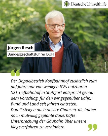 Ein Foto von Jürgen Resch, Bundesgeschäftsführer der DUH. Darunter folgendes Zitat: "Der Doppelbetrieb Kopfbahnhof zusätzlich zum auf Jahre nur von wenigen ICEs nutzbaren S21 Tiefbahnhof in Stuttgart entspricht genau dem Vorschlag, für den wir gegenüber Bahn, Bund und Land seit Jahren eintreten. Damit steigen auch unsere Chancen, die immer noch mutwillig geplante dauerhafte Unterbrechung der Gäubahn über unsere Klageverfahren zu verhindern."