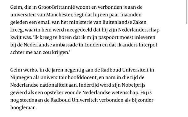 Geim, die in Groot-Brittannië woont en verbonden is aan de universiteit van Manchester, zegt dat hij een paar maanden geleden een email van het ministerie van Buitenlandse Zaken kreeg, waarin hem werd meegedeeld dat hij zijn Nederlanderschap kwijt was. ‘Ik kreeg te horen dat ik mijn paspoort moest inleveren bij de Nederlandse ambassade in Londen en dat ik anders Interpol achter me aan zou krijgen.’

Geim werkte in de jaren negentig aan de Radboud Universiteit in Nijmegen als universitair hoofddocent, en nam in die tijd de Nederlandse nationaliteit aan. Indertijd werd zijn Nobelprijs gevierd als een opsteker voor de Nederlandse wetenschap. Hij is nog steeds aan de Radboud Universiteit verbonden als bijzonder hoogleraar.