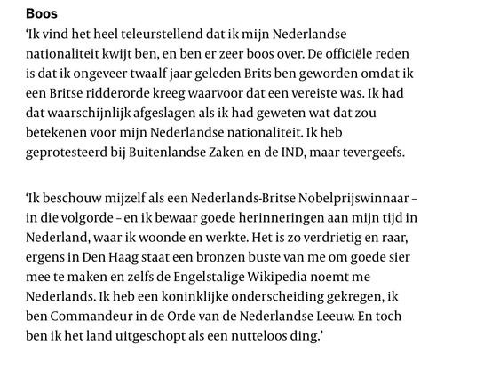 Screenshot artikel:

‘Ik vind het heel teleurstellend dat ik mijn Nederlandse nationaliteit kwijt ben, en ben er zeer boos over. De officiële reden is dat ik ongeveer twaalf jaar geleden Brits ben geworden omdat ik een Britse ridderorde kreeg waarvoor dat een vereiste was. Ik had dat waarschijnlijk afgeslagen als ik had geweten wat dat zou betekenen voor mijn Nederlandse nationaliteit. Ik heb geprotesteerd bij Buitenlandse Zaken en de IND, maar tevergeefs.

‘Ik beschouw mijzelf als een Nederlands-Britse Nobelprijswinnaar – in die volgorde – en ik bewaar goede herinneringen aan mijn tijd in Nederland, waar ik woonde en werkte. Het is zo verdrietig en raar, ergens in Den Haag staat een bronzen buste van me om goede sier mee te maken en zelfs de Engelstalige Wikipedia noemt me Nederlands. Ik heb een koninklijke onderscheiding gekregen, ik ben Commandeur in de Orde van de Nederlandse Leeuw. En toch ben ik het land uitgeschopt als een nutteloos ding.’