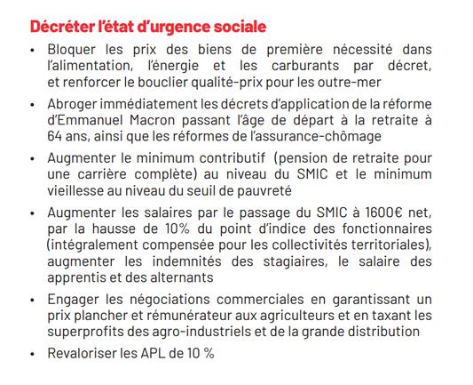 Décréter I'état d'urgence sociale

« Bloquer les prix des biens de premiére nécessité dans l'alimentation, Iénergie et les carburants par décret, et renforcer le bouclier qualité-prix pour les outre-mer

« Abrogerimmeédiatement les décrets d'application de la réforme d'Emmanuel Macron passant Iage de départ a la retraite a 64 ans, ainsi que les réformes de I'assurance-chémage

« Augmenter le minimum contributif (pension de retraite pour une carriere compléte) au niveau du SMIC et le minimum vieillesse au niveau du seuil de pauvreté

« Augmenter les salaires par le passage du SMIC a 1600€ net, par la hausse de 10% du point dindice des fonctionnaires (intégralement compensée pour les collectivités territoriales), augmenter les indemnités des stagiaires, le salaire des apprentis et des alternants

« Engager les négociations commerciales en garantissant un prix plancher et rémunérateur aux agriculteurs et en taxant les superprofits des agro-industriels et de la grande distribution

« Revaloriser les APL de 10 %