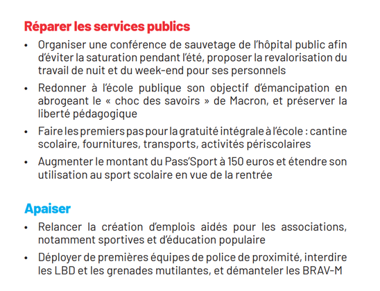 Réparer les services publics

« Organiser une conférence de sauvetage de I'hdpital public afin déviter la saturation pendant ['été, proposer larevalorisation du travail de nuit et du week-end pour ses personnels

« Redonner a lécole publique son objectif démancipation en abrogeant le « choc des savoirs » de Macron, et préserver la liberté pédagogique

« Fairelespremierspaspourlagratuitéintégralealécole : cantine scolaire, fournitures, transports, activités périscolaires

« Augmenter le montant du Pass'Sport a 150 euros et étendre son utilisation au sport scolaire en vue de larentrée

Apaiser

« Relancer la création demplois aidés pour les associations, notamment sportives et déducation populaire

« Déployer de premiéres équipes de police de proximité, interdire les LBD et les grenades mutilantes, et démanteler les BRAV-M