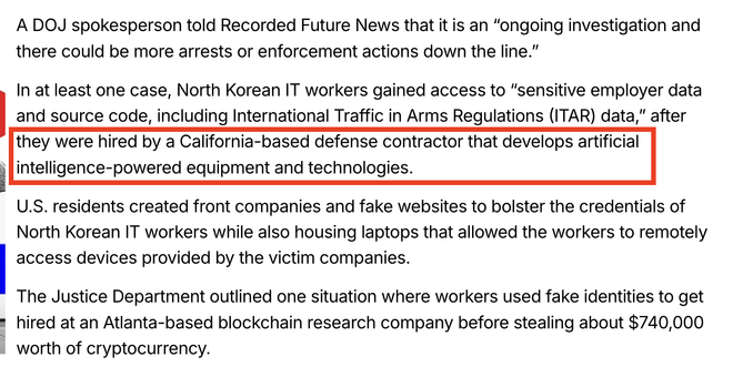 In at least one case, North Korean IT workers gained access to “sensitive employer data and source code, including International Traffic in Arms Regulations (ITAR) data,” after they were hired by a California-based defense contractor that develops artificial intelligence-powered equipment and technologies. 

U.S. residents created front companies and fake websites to bolster the credentials of North Korean IT workers while also housing laptops that allowed the workers to remotely access devices provided by the victim companies.