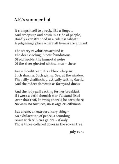A.K.’s summer hut
Norman MacCaig

It clamps itself to a rock, like a limpet,
And creeps up and down in a tide of people,
Hardly ever stranded in a tideless sabbath:
A pilgrimage place where all hymns are jubilant.

The starry revolutions around it,
The deer circling in new foundations
Of old worlds, the immortal noise
Of the river ghosted with salmon - these

Are a bloodstream it’s a blood-drop in.
Such sharing. Such giving. See, at the window,
That silly chaffinch, practically talking Gaelic,
And the eiders domestic as farmyard ducks

And the lady gull yacking for her breakfast.
If I were a bethlehemish star I’d stand fixed
Over that roof, knowing there’d be born there
No wars, no tortures, no savage crucifixions.

But a rare, an extraordinary thing –
An exhilaration of peace, a sounding
Grace with trinities galore – if only
Those three collared doves in the rowan tree.