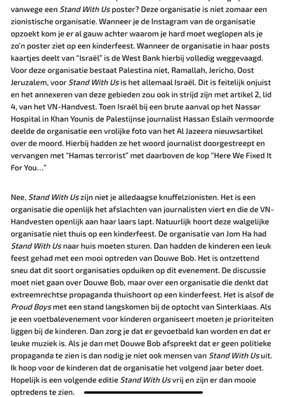 The image is a screenshot of a text in Dutch, discussing the organization Stand With Us. The text is divided into two paragraphs, with a horizontal line separating them. The first paragraph criticizes Stand With Us for its actions and statements, particularly regarding the West Bank and the treatment of Palestinian areas. It mentions that the organization's posts often replace "Israel" with "West Bank" and criticizes their handling of a news article about the murder of a Palestinian journalist, suggesting they altered the text to blame Hamas. The second paragraph continues the criticism, stating that Stand With Us is not just a Zionist organization but openly celebrates the killing of journalists and defaces the UN Handbooks. It expresses concern about the organization's presence at a children's party, where they replaced the word "journalist" with "Hamas terrorist" in a news article about the murder. The text concludes by expressing hope that the organization will improve in the future and that there will be better performances at the next event.