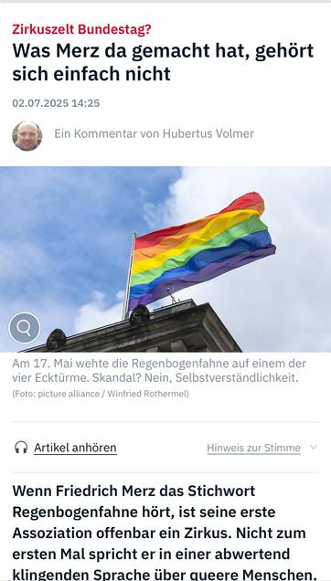Zirkuszelt Bundestag?
Was Merz da gemacht hat, gehört sich einfach nicht
02.07.2025 14:25
Ein Kommentar von Hubertus Volmer
Am 17. Mai wehte die Regenbogenfahne auf einem der vier Ecktürme. Skandal? Nein, Selbstverständlichkeit.
(Foto: picture alliance / Winfried Rothermel)
A Artikel anhören
Hinweis zur Stimme v
Wenn Friedrich Merz das Stichwort Regenbogenfahne hört, ist seine erste Assoziation offenbar ein Zirkus. Nicht zum ersten Mal spricht er in einer abwertend klingenden Sprache über queere Menschen.🖖