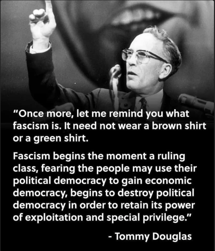 Pic of Tommy Douglas orating at microphone.
Test reads:
 "Once more, let me remind you what fascism is. It need not wear a brown shirt or a green shirt. 

Fascism begins the moment a ruling class, fearing the people may use their political democracy to gain economic democracy, begins to destroy political democracy in order to retain its power of exploitation and special privilege.” - Tommy Douglas 

Mr. Douglas was a Canadian politician who served as the seventh premier of Saskatchewan from 1944 to 1961 and leader of the New Democratic Party from 1961 to 1971.