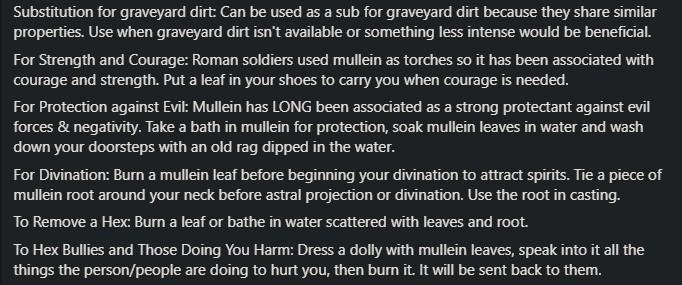 Substitution for graveyard dirt: Can be used as a sub for graveyard dirt because they share similar properties. Use when graveyard dirt isn't available or something less intense would be beneficial. For Strength and Courage: Roman soldiers used mullein as torches o it has been associated with courage and strength. Put a leaf in your shoes to carry you when courage is needed.

For Protection against Evik: Mullein has LONG been associated as a strong protectant against evil forces & negativity. Take a bath in mullein for protection, soak mullein leaves in water and wash down your doorsteps with an old rag dipped in the water.

For Divination: Burn a mullein leaf before beginning your divination to attract spirits. Tie a piece of mullein root around your neck before astral projection or divination. Use the root in casting.

To Remove a Hex: Burn a leaf or bathe in water scattered with leaves and root.

To Hex Bullies and Those Doing You Harm: Dress a dolly with mullein leaves, speak into it all the things the person/people are doing to hurt you, then bumn it. It will be sent back to them.