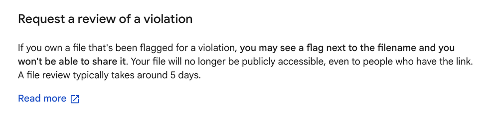 Header: Request a review of a violation

Body:  If you own a file that's been flagged for a violation, you may see a flag next to the filename and you won't be able to share it. Your file will no longer be publicly accessible, even to people who have the link.
A file review typically takes around 5 days.