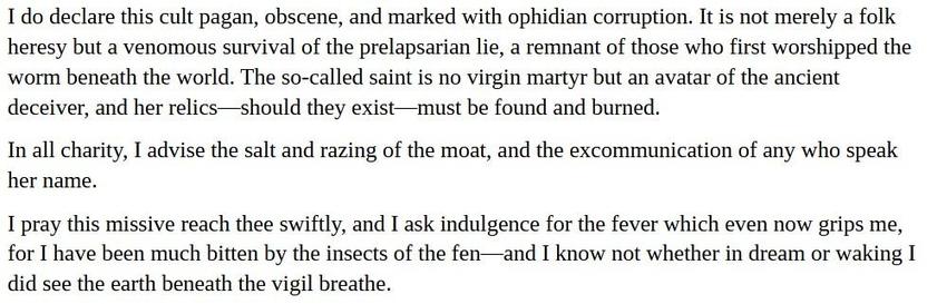 "I do declare this cult pagan, obscene, and marked with ophidian corruption. It is not merely a folk heresy but a venomous survival of the prelapsarian lie, a remnant of those who first worshipped the worm beneath the world. The so-called saint is no virgin martyr but an avatar of the ancient deceiver, and her relics—should they exist—must be found and burned.

In all charity, I advise the salt and razing of the moat, and the excommunication of any who speak her name.

I pray this missive reach thee swiftly, and I ask indulgence for the fever which even now grips me, for I have been much bitten by the insects of the fen—and I know not whether in dream or waking I did see the earth beneath the vigil breathe."