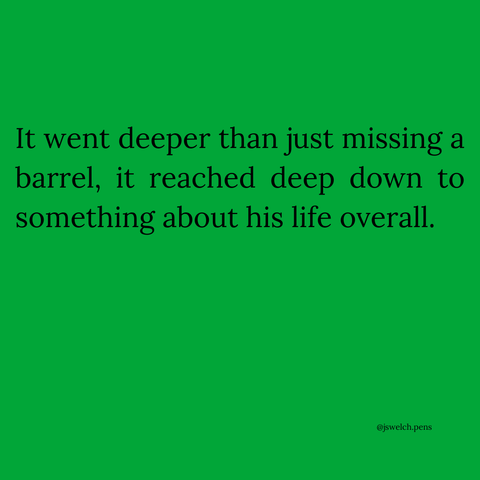 It went deeper than just missing a barrel, it reached deep down to something about his life overall.