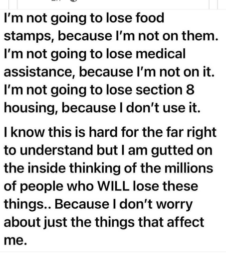 I'm not going to lose food stamps, because I'm not on them. I'm not going to lose medical assistance, because I'm not on it. I'm not going to lose section 8 housing, because | don't use it.

| know this is hard for the far right to understand but | am gutted on the inside thinking of the millions of people who WILL lose these things.. Because | don't worry about just the things that affect me.