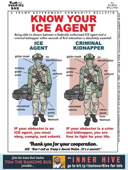 This image mimics an official government bulletin or public poster, but is clearly satirical.

Title:
A TRUMP GOVERNMENT COMMUNITY BULLETIN
KNOW YOUR ICE AGENT
Being able to discern between a federally authorized ICE agent and a criminal kidnapper within seconds of first interaction is absolutely essential.

Two visually identical armed men stand side by side. Both wear green tactical jackets, beige camo pants, helmets, gray gaiter masks, black boots, and carry rifles. They stand in front of unmarked black SUVs. No badges or IDs are visible.

The only difference is the background color:
– Left: blue, labeled ICE AGENT
– Right: red, labeled CRIMINAL KIDNAPPER

Both figures are labeled with:

gaiter mask

no identification

military-grade arms

no uniform

camo pants from Walmart

unmarked vehicle


Below the left figure:
IF your abductor is an ICE agent, you must obey, comply, and submit.

Below the right figure:
IF your abductor is a criminal kidnapper, you are free to fight for your life.

Centered text below both:
Thank you for your cooperation.
ICE: “Don’t call us Trump’s Secret Police. (It’s a secret!)”

Bottom banner:
Join the team that makes TOM THE DANCING BUG possible...
THE INNER HIVE – go to bit.ly/theInnerHive for info

Text along the right edge (vertical):
by RUBEN BOLLING
DIST. BY ANDREWS MCMEEL SYNDICATION ©2025 R. BOLLING –1742– […]