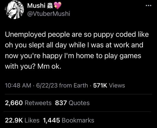 tweet from @VtuberMushi

Unemployed people are so puppy coded like oh you slept all day while | was at work and now you're happy I'm home to play games with you? Mm ok.