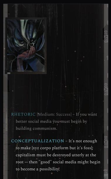 Disco Elysium dialog

Rhetoric: if you want better social media you must begin by building communism

Conceptualization: it's not enough to make [xyz corpo platform but it's foss]; capitalism must be destroyed utterly at the root -- then "good" social media might begin to become a possibility