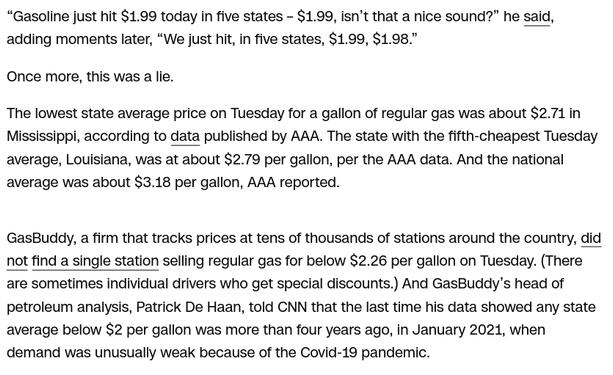 The screenshot (source: https://edition.cnn.com/2025/07/02/politics/fact-check-trump-gas-prices) reads:
" “Gasoline just hit $1.99 today in five states – $1.99, isn’t that a nice sound?” he said, adding moments later, “We just hit, in five states, $1.99, $1.98.”

Once more, this was a lie.

The lowest state average price on Tuesday for a gallon of regular gas was about $2.71 in Mississippi, according to data published by AAA. The state with the fifth-cheapest Tuesday average, Louisiana, was at about $2.79 per gallon, per the AAA data. And the national average was about $3.18 per gallon, AAA reported.

GasBuddy, a firm that tracks prices at tens of thousands of stations around the country, did not find a single station selling regular gas for below $2.26 per gallon on Tuesday. (There are sometimes individual drivers who get special discounts.) And GasBuddy’s head of petroleum analysis, Patrick De Haan, told CNN that the last time his data showed any state average below $2 per gallon was more than four years ago, in January 2021, when demand was unusually weak because of the Covid-19 pandemic."