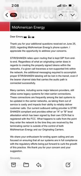 an email from MidAmerican Energy

Dear Emory
•
Thank you for your additional questions received on June 25,
2025, regarding MidAmerican Energy's phone system. I
appreciate the opportunity to address your concerns.
STIR/SHAKEN relies upon routing that is kept SIP from end-
to-end. Regardless of what an originating carrier does in
regards to creating the properly signed tokens within the
networks, if a given call traverses a non-supported link within
the network, the additional messaging required to accomplish
proper STIR/SHAKEN labeling will be lost in the transit, even if
the bearer channel data that carries the audio path is
connected successfully.
Many carriers, including some major telecom providers, still
utilize some legacy systems for inter-carrier connections.
These connections are frequently among the last systems to
be updated in the carrier networks, as taking them out of
service is costly and impacts their ability to reliably deliver
customer calls. Our current outbound calling provider is STIR/
SHAKEN compliant and provides either an "A" or "B" level
attestation which has been signed by their own OCN that is
registered with the FCC. <snip>