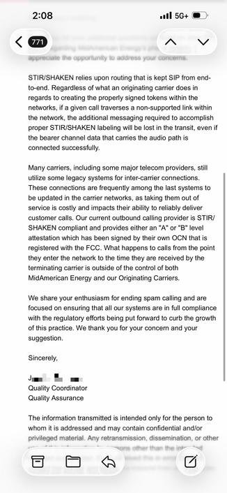 email continues:

…
<snip>
These connections are frequently among the last systems to
be updated in the carrier networks, as taking them out of
service is costly and impacts their ability to reliably deliver
customer calls. Our current outbound calling provider is STIR/
SHAKEN compliant and provides either an "A" or "B" level
attestation which has been signed by their own OCN that is
registered with the FCC. What happens to calls from the point
they enter the network to the time they are received by the
terminating carrier is outside of the control of both
MidAmerican Energy and our Originating Carriers.
We share your enthusiasm for ending spam calling and are
focused on ensuring that all our systems are in full compliance
with the regulatory efforts being put forward to curb the growth
of this practice. We thank you for your concern and your
suggestion.
Sincerely,
