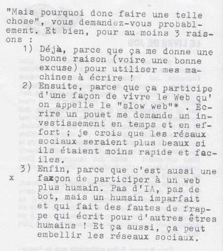 "Mais pourquoi donc faire une telle chose", vous demandez-vous probablement. Et bien, pour au moins 3 raisons :

1) Déjà, parce que ça me donne une bonne raison (voire une bonne excuse) pour utiliser mes machines à écrire !

2) Ensuite, parce que ça participe d'une façon de vivre le Web qu'on appelle le "slow web"* , Ecrire un pouet me demande un investissement en temps et en effort ; je crois que les réseaux sociaux seraient plus beaux si ils étaient moins rapide et faciles.

3) Enfin, parce que c'est aussi une façon de participer à un web plus humain. Pas d'IA, pas de bot, mais un humain imparfait et qui fait des fautes de frappe qui écrit pour d'autres êtres humains ! Et ça aussi, ça peut embellir les réseaux sociaux.