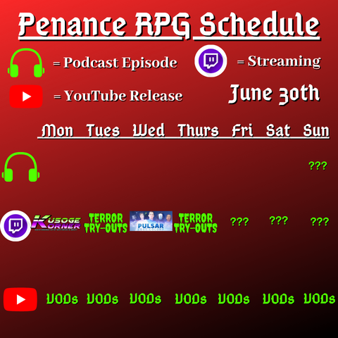 Red and black background with white and green text reading "Penance RPG Schedule June thirtieth"
Green headphones on row 1 are marked as a new podcast episode, a twitch logo as streaming on row 2 and a YouTube logo as YouTube release on row 3.

The lower half has a table with the days Monday to Sunday, with row one being podcast episode, two being twitch and row three being youtube. Underneath are logos for each game. 

Monday - Kusoge Korner
Tuesday - Terror try outs and VODs
Wednesday - Pulsar Lost Colony and VODs
Thursday - Terror try outs, and VODs
Friday - Question marks and VODs
Saturday - Question marks andVODs
Sunday - Question marks and VODs