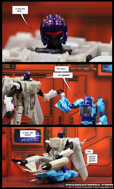 Location: Autobot base
Panel 1: Autobot Maverick: “I feel the need…”
2: Maverick and Blurr simultaneously, as they touch hands in an awkward approximation of a fist bump: “The need…for speed!”
3: Maverick in robot mode sits on top of Blurr in car mode.  Maverick: “C’mon. Go faster.” Blurr: “Ow! Getoff get off getoff!”