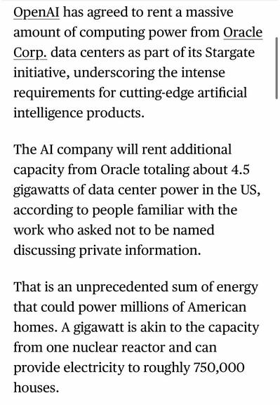 OpenAl has agreed to rent a massive amount of computing power from Oracle Corp. data centers as part of its Stargate initiative, underscoring the intense requirements for cutting-edge artificial intelligence products.
The Al company will rent additional capacity from Oracle totaling about 4.5 gigawatts of data center power in the US, according to people familiar with the work who asked not to be named discussing private information.
That is an unprecedented sum of energy that could power millions of American homes. A gigawatt is akin to the capacity from one nuclear reactor and can provide electricity to roughly 750,000 houses.

https://www.bloomberg.com/news/articles/2025-07-02/oracle-openai-ink-stargate-deal-for-4-5-gigawatts-of-us-data-center-power

Accessed: 2 July 2025 at 1623 CST