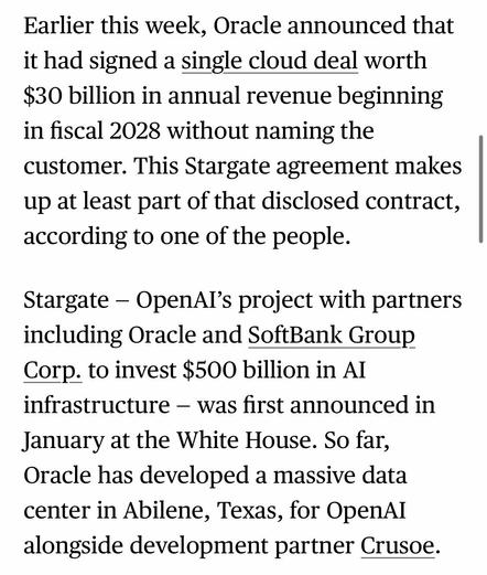Earlier this week, Oracle announced that it had signed a single cloud deal worth $30 billion in annual revenue beginning in fiscal 2028 without naming the customer. This Stargate agreement makes up at least part of that disclosed contract, according to one of the people.
Stargate - OpenAl's project with partners including Oracle and SoftBank Group
Corp. to invest $500 billion in Al infrastructure - was first announced in January at the White House. So far, Oracle has developed a massive data center in Abilene, Texas, for OpenAI alongside development partner Crusoe.

https://www.bloomberg.com/news/articles/2025-07-02/oracle-openai-ink-stargate-deal-for-4-5-gigawatts-of-us-data-center-power

Accessed: 2 July 2025 at 1623 CST