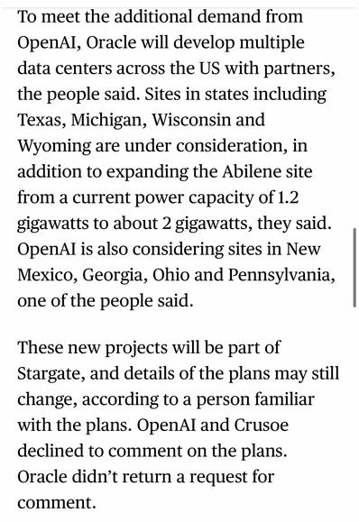 To meet the additional demand from OpenAI, Oracle will develop multiple data centers across the US with partners, the people said. Sites in states including Texas, Michigan, Wisconsin and Wyoming are under consideration, in addition to expanding the Abilene site from a current power capacity of 1.2 gigawatts to about 2 gigawatts, they said.
OpenAI is also considering sites in New Mexico, Georgia, Ohio and Pennsylvania, one of the people said.
These new projects will be part of Stargate, and details of the plans may still change, according to a person familiar with the plans. OpenAI and Crusoe declined to comment on the plans.
Oracle didn't return a request for comment.

https://www.bloomberg.com/news/articles/2025-07-02/oracle-openai-ink-stargate-deal-for-4-5-gigawatts-of-us-data-center-power

Accessed: 2 July 2025 at 1623 CST