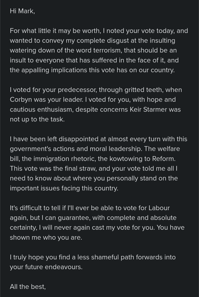 Hi Mark,

For what little it may be worth, I noted your vote today, and wanted to convey my complete disgust at the insulting watering down of the word terrorism, that should be an insult to everyone that has suffered in the face of it, and the appalling implications this vote has on our country.

I voted for your predecessor, through gritted teeth, when Corbyn was your leader. I voted for you, with hope and cautious enthusiasm, despite concerns Keir Starmer was not up to the task.

I have been left disappointed at almost every turn with this government's actions and moral leadership. The welfare bill, the immigration rhetoric, the kowtowing to Reform. This vote was the final straw, and your vote told me all I need to know about where you personally stand on the important issues facing this country.

It's difficult to tell if I'll ever be able to vote for Labour again, but I can guarantee, with complete and absolute certainty, I will never again cast my vote for you. You have shown me who you are.

I truly hope you find a less shameful path forwards into your future endeavours.

All the best,