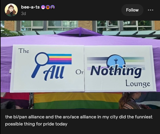 A cropped screenshot of a Tumblr post by bee-a-ts.

It features a photo of a tent outdoors with a sign hanging on the upper part, made up of two signs, the left part has a pansexual + bisexual flag and the right part has both asexual and aromantic flags, with text sprawling across both signs that reads "The All or Nothing Lounge" with "All" aligned with the pan/bi flag and "Nothing" aligned with the ace/aro flags.

Text beneath the photo says: "the bi/pan alliance and the aro/ace alliance in my city did the funniest possible thing for pride today"