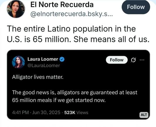 Screenshot of BlueSky post:

Laura Loomer: “Alligator lives matter. The good news is, alligators are guaranteed at least 65 million meals if we get started now.”

El Norte Recuerda comments: “The entire Latino population in the U.S. is 65 million. She means all of us.”