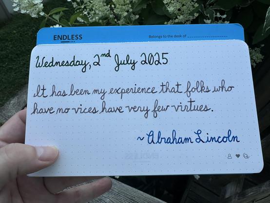 A pen quote of Abraham Lincoln that reads, “It has been my experience that folks who have no vices have very few virtues.”

Written using Pelikan Edelstein inks: Adventurine, Moonstone & Topaz.