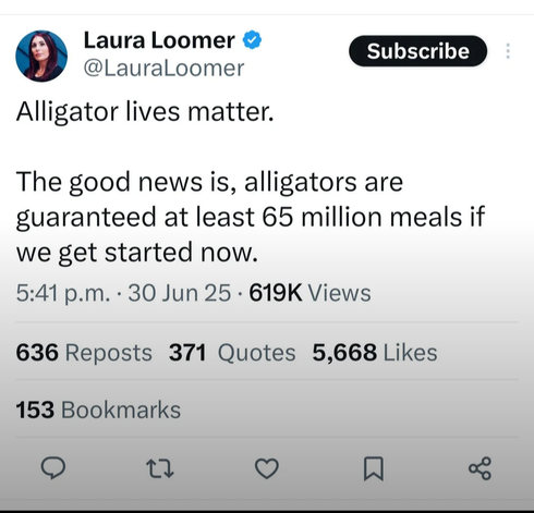 Laura Loomer
@LauraLoomer 

Alligator lives matter. The good news is, alligators are guaranteed at least 65 million meals if we get started now. 

5:41 p.m. - 30 Jun 25 - 619K Views

636 Reposts 371 Quotes 5,668 Likes
153 Bookmarks
