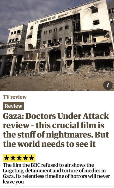 Screenshot of article

TV review
Review
Gaza: Doctors Under Attack
review - this crucial film is
the stuff of nightmares. But
the world needs to see it
*****
The film the BBC refused to air shows the
targeting, detainment and torture of medics in
Gaza. Its relentless timeline of horrors will never
leave you