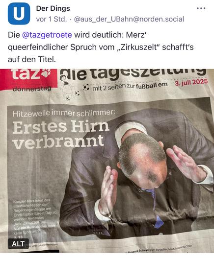Das Zeitungsfoto zeigt Friedrich Merz aus der Vogelperspektive – mit gesenktem Kopf und erhobenen Händen, als würde er sich ergeben oder abwehren. Der begleitende Titel der taz lautet provokant: „Erstes Hirn verbrannt“, eine ironische Anspielung auf seine umstrittene Aussage, dass der Bundestag „kein Zirkuszelt“ sei, als Begründung gegen das Hissen der Regenbogenflagge zum Christopher Street Day. Die Darstellung inszeniert Merz als Sinnbild politischer Rückständigkeit und queerfeindlicher Symbolpolitik – eine scharfe Medienkritik an konservativer Ignoranz in Zeiten gesellschaftlicher Hitze.

⸻

📸 Image description (English):

The newspaper photo shows Friedrich Merz from a top-down perspective, his head bowed and hands raised as if in surrender or resistance. The accompanying taz headline reads provocatively: “First brain burned”, a satirical jab at his controversial remark that the Bundestag is “not a circus tent” – his justification for rejecting the rainbow flag on Christopher Street Day. The image frames Merz as a symbol of political backwardness and queerphobic symbolism – a sharp media critique of conservative ignorance in a society under growing heat.🖖