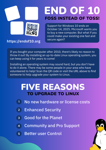 Flyer for the End Of 10 campaign. The background colors are a mix of blue and purple, with blobs of green on the edges. 

Top left: End Of 10 logo of four boxes falling over. Under a QR code is the website URL https://endof10.org.

Top right: The title "End Of 10: FOSS Instead Of Toss".

The text on the flyer reads:

"""
Support for Windows 10 ends on October 14, 2025. Microsoft wants you to buy a new computer. But what if you make your existing one fast and secure again?

If you bought your computer after 2010, there's likely no reason to throw it out. By installing an up-to-date Linux operating system, you can keep using it for years to come!

Installing an operating system may sound hard, but you don't have to do it alone. There may be some people in your area who have volunteers to help! Scan the QR code or visit the URL above to find someone to help upgrade your system to Linux.

Five Reasons To Upgrade To Linux:
1. No new hardware or licensing costs
2. Enhanced Security
3. Good for the planet
4. Community and Pro Support
5. Better user Control
""""