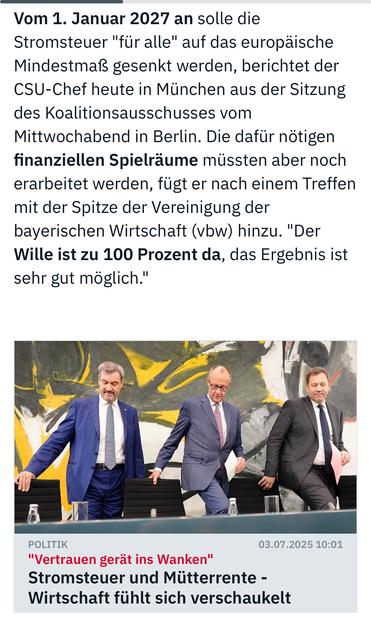 Vom 1. Januar 2027 an solle die Stromsteuer "für alle" auf das europäische Mindestmaß gesenkt werden, berichtet der CSU-Chef heute in München aus der Sitzung des Koalitionsausschusses vom Mittwochabend in Berlin. Die dafür nötigen finanziellen Spielräume müssten aber noch erarbeitet werden, tügt er nach einem Treffen mit der Spitze der Vereinigung der bayerischen Wirtschaft (vbw) hinzu. "Der Wille ist zu 100 Prozent da, das Ergebnis ist sehr gut möglich."
POLITIK
"Vertrauen gerät ins Wanken"
Stromsteuer und Mütterrente - Wirtschaft fühlt sich verschaukelt🖖