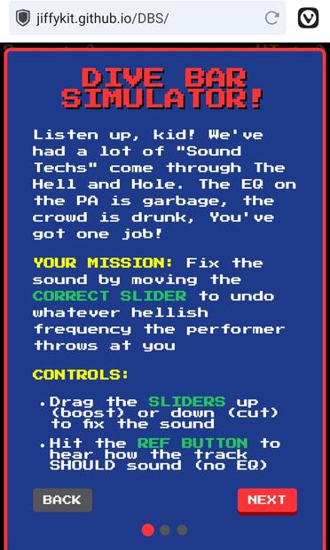Screen shot from DBS which looks very retro 8 bit graphics

DIVE BAR SIMULATOR!
Listen up, kid! We've had a lot of "Sound Techs" come through The Hell and Hole. The EQ on the PA is garbage, the crowd is drunk, You've got one job!

YOUR MISSION: Fix the sound by moving the CORRECT SLIDER to undo whatever hellish frequency the performer throws at you

CONTROLS:

Drag the SLIDERS up (boost) or down (cut) to fix the sound
Hit the REF BUTTON to hear how the track SHOULD sound (no EQ)