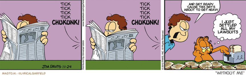 Original Garfield comic from November 24, 2012
Text replaced with lyrics from: Without Me

Transcript:
• And Get Ready 'Cause This Shit's About To Get Heavy
• I Just Settled All My Lawsuits


--------------
Original Text:
• *Tick tick tick tick CHUKUNK!*
• *Tick tick tick tick CHUKUNK!*
• Jon: Stop making toast!
• Garfield:  Sure, "Get a hobby," he says.

The comic strip features three panels that depict the quirky lives of three characters. In the first panel, a man is reading the newspaper, and a chicken appears to be sneezing. The second panel shows a man using a toaster, and the chicken is now perched on the toaster, appearing to have a conversation with it. The third and final panel features the chicken as the host of the radio show, with the man and the toaster characters as the guests.