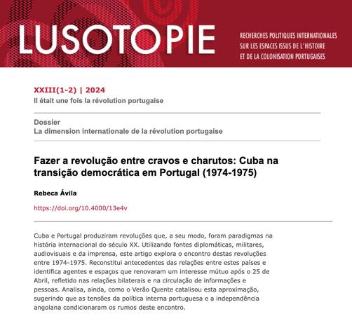 Cabeçalho do artigo “Fazer a revolução entre cravos e charutos: Cuba na transição democrática em Portugal (1974-1975)”, de Rebeca Ávila, na revista Lusotopie. Números 1 e 2 do volume 23. Ano 2024. Número “Il étati une dois la révolution portugaise”; Dossier “La dimension Internationale de la révolution portugaise”. Resumo do artigo: “Cuba e Portugal produziram revoluções que, a seu modo, foram paradigmas na história internacional do século XX. Utilizando fontes diplomáticas, militares, audiovisuais e da imprensa, este artigo explora o encontro destas revoluções entre 1974-1975. Reconstitui antecedentes das relações entre estes países e identifica agentes e espaços que renovaram um interesse mútuo após o 25 de Abril, refletido nas relações bilaterais e na circulação de informações e pessoas. Analisa, ainda, como o Verão Quente catalisou esta aproximação, sugerindo que as tensões da política interna portuguesa e a independência angolana condicionaram os rumos deste encontro.”
