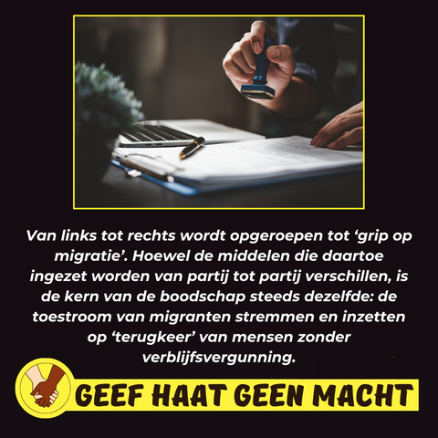 Van links tot rechts wordt opgeroepen tot 'grip op migratie'. Hoewel de middelen die daartoe ingezet worden van partij tot partij verschillen, is de kern van de boodschap steeds dezelfde: de toestroom van migranten stremmen en inzetten op 'terugkeer' van mensen zonder verblijfsvergunning.

GEEF HAAT GEEN MACHT