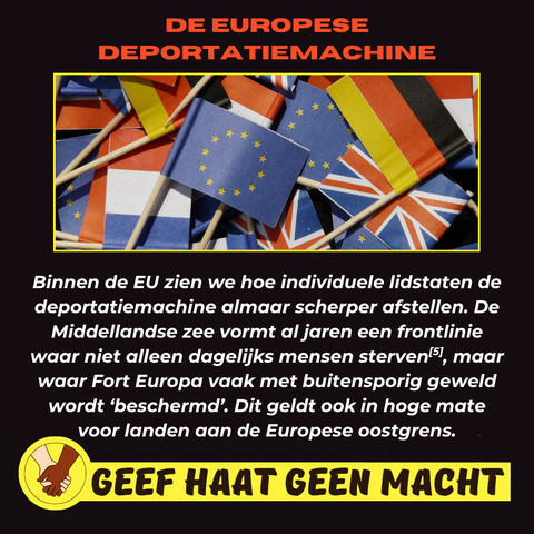 DE EUROPESE DEPORTATIEMACHINE

Binnen de EU zien we hoe individuele lidstaten de deportatiemachine almaar scherper afstellen. De Middellandse zee vormt al jaren een frontlinie waar niet alleen dagelijks mensen sterven/51, maar waar Fort Europa vaak met buitensporig geweld wordt 'beschermd'. Dit geldt ook in hoge mate voor landen aan de Europese oostgrens.

GEEF HAAT GEEN MACHT