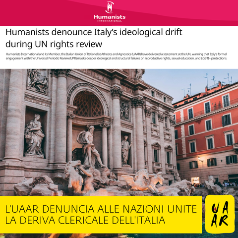 Sito: Humanists International
Titolo: Humanists denounce Italy ideological drift during UN rights review 
Sottotitolo: Humanists International and its Member, the Italian Union of Rationalist Atheists and Agnostics (UAAR) have delivered a statement at the UN, warning that Italy’s formal engagement with the Universal Periodic Review (UPR) masks deeper ideological and structural failures on reproductive rights, sexual education, and LGBTI+ protections.

Commento Uaar: L'Uaar denuncia alle Nazioni Unite la deriva clericale dell'Italia.
