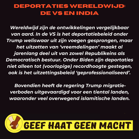 DEPORTATIES WERELDWIJD: DE VS EN INDIA

Wereldwijd zijn de ontwikkelingen vergelijkbaar van aard. In de VS is het deportatiebeleid onder Trump weliswaar uit zijn voegen gesprongen, maar het uitzetten van 'vreemdelingen' maakt al jarenlang deel uit van zowel Republikeins als Democratisch bestuur. Onder Biden zijn deportaties niet alleen tot (voorlopige) recordhoogte gestegen, ook is het uitzettingsbeleid 'geprofessionaliseerd'. Bovendien heeft de regering Trump migratie- verboden uitgevaardigd voor een tiental landen, waaronder veel overwegend islamitische landen.

GEEF HAAT GEEN MACHT