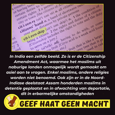 In India een zelfde beeld. Zo is er de Citizenship Amendment Act, waarmee het moslims uit naburige landen onmogelijk wordt gemaakt om asiel aan te vragen. Enkel moslims, andere religies worden niet benoemd. Ook zijn er in de Noord-Indiase deelstaat Assam honderden moslims in detentie geplaatst en in afwachting van deportatie, dit in erbarmelijke omstandigheden.

GEEF HAAT GEEN MACHT