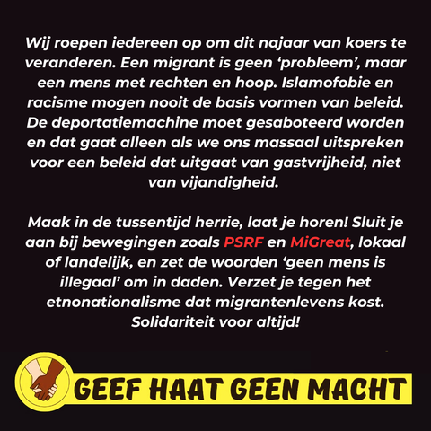 Wij roepen iedereen op om dit najaar van koers te veranderen. Een migrant is geen 'probleem', maar een mens met rechten en hoop. Islamofobie en racisme mogen nooit de basis vormen van beleid. De deportatiemachine moet gesaboteerd worden en dat gaat alleen als we ons massaal uitspreken voor een beleid dat uitgaat van gastvrijheid, niet van vijandigheid.

Maak in de tussentijd herrie, laat je horen! Sluit je aan bij bewegingen zoals PSRF en MiGreat, lokaal of landelijk, en zet de woorden 'geen mens is illegaal' om in daden. Verzet je tegen het etnonationalisme dat migrantenlevens kost. Solidariteit voor altijd!

GEEF HAAT GEEN MACHT