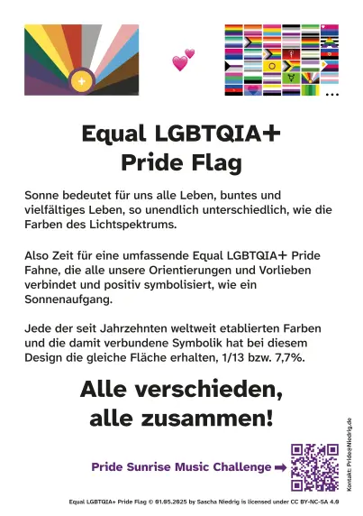 bunter Flyer für den CSD mit 35 bunten Pride Flags und dem Text:
Equal LGBTQIA+ Pride Flag
Sonne bedeutet für uns alle Leben, buntes und vielfältiges Leben, so unendlich unterschiedlich, wie die Farben des Lichtspektrums.
Also Zeit für eine umfassende Equal LGBTQIA+ Pride Fahne, die alle unsere Orientierungen und Vorlieben verbindet und positiv symbolisiert, wie ein Sonnenaufgang.

Jede der seit Jahrzehnten weltweit etablierten Farben und die damit verbundene Symbolik hat bei diesem Design die gleiche Fläche erhalten, 1/13 bzw. 7,7%.

Alle verschieden, alle zusammen!

Und ein QR-Code Link zur Pride Sunrise Music Challenge