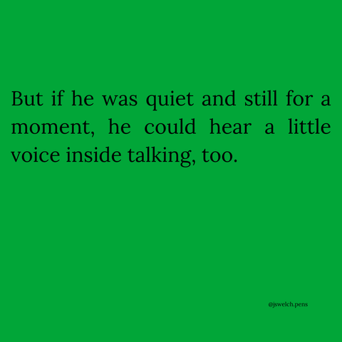 But if he was quiet and still for a moment, he could hear a little voice inside talking, too.