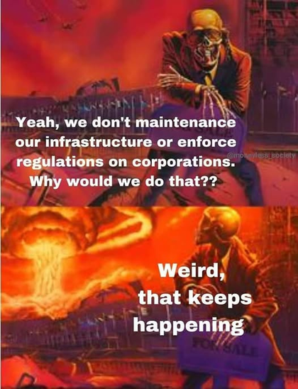 [Skeleton in a suit crouched down for the camera/viewer]
"Yeah, we don't maintenance our infrastructure or enforce regulations on corporations. Why would we do that??"

[Skeleton looking over his shoulder at a mushroom cloud rising behind him]
"Weird, that keeps happening."