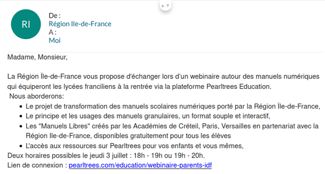Copie d'écran, un e-mail en provenance de Région Ile de France

« Madame, Monsieur, 
 
La Région Île-de-France vous propose d'échanger lors d’un webinaire autour des manuels numériques qui équiperont les lycées franciliens à la rentrée via la plateforme Pearltrees Education.
 Nous aborderons: 

    Le projet de transformation des manuels scolaires numériques porté par la Région Île-de-France,
    Le principe et les usages des manuels granulaires, un format souple et interactif,
    Les "Manuels Libres" créés par les Académies de Créteil, Paris, Versailles en partenariat avec la Région Ile-de-France, disponibles gratuitement pour tous les élèves 
    L'accès aux ressources sur Pearltrees pour vos enfants et vous mêmes, 

Deux horaires possibles le jeudi 3 juillet : 18h - 19h ou 19h - 20h.
Lien de connexion : pearltrees.com/education/webinaire-parents-idf »