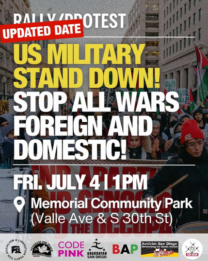 RAI
PROTEST
UPDATED DATE
US MILITARY
STAND DOWN!
WAELS
ET GAZ
TVE
STOP ALL WARS
FOREIGN AND
DOMESTIC!
FRI. JULY 4 1 1PM
Memorial Community Park
(Valle Ave & S 30th, St)
PSL
TOM LING
HEGE THOMPSO
CODE
PINK
*
*
ANAKBAYAN
SAN DIEGO
BAP
Activist San Diego
Networking for Social Justice
SAN DIEGO